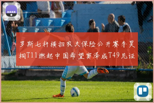 罗斯七杆横扫农夫保险公开赛李昊桐T11燃起中国希望窦泽成T49见证成长之路