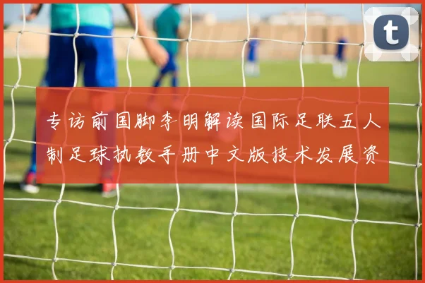 专访前国脚李明解读国际足联五人制足球执教手册中文版技术发展资料如何重塑青训理念