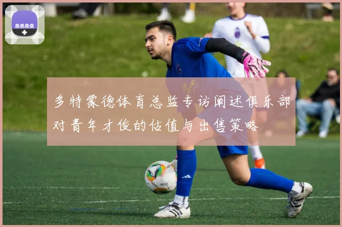 多特蒙德体育总监专访阐述俱乐部对青年才俊的估值与出售策略