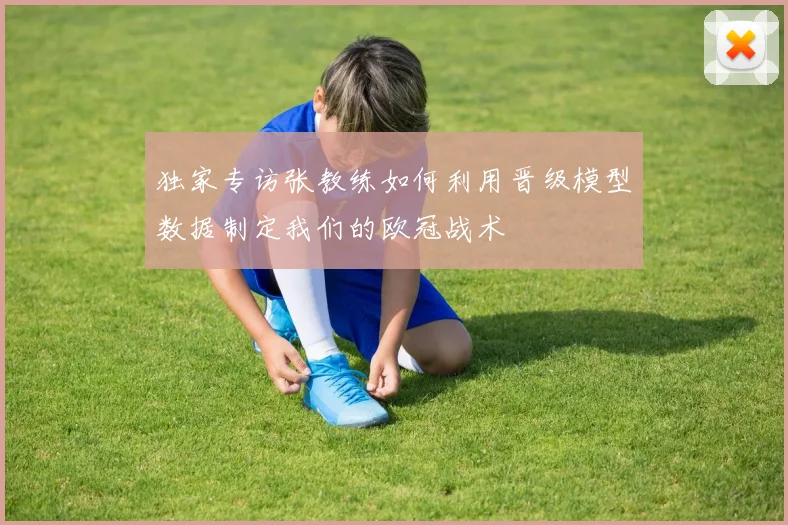 独家专访张教练如何利用晋级模型数据制定我们的欧冠战术
