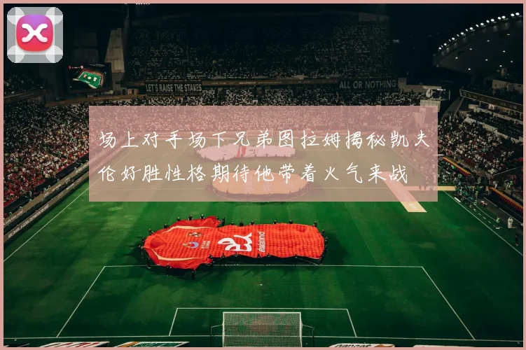 场上对手场下兄弟图拉姆揭秘凯夫伦好胜性格期待他带着火气来战