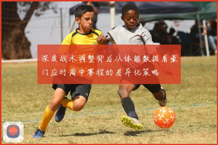 深度战术调整背后从体能数据看豪门应对周中赛程的差异化策略